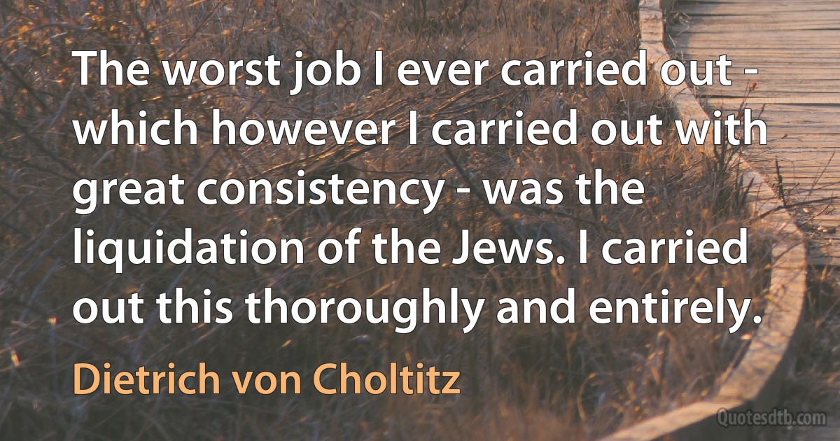 The worst job I ever carried out - which however I carried out with great consistency - was the liquidation of the Jews. I carried out this thoroughly and entirely. (Dietrich von Choltitz)