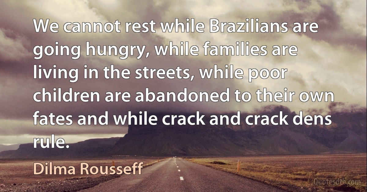 We cannot rest while Brazilians are going hungry, while families are living in the streets, while poor children are abandoned to their own fates and while crack and crack dens rule. (Dilma Rousseff)