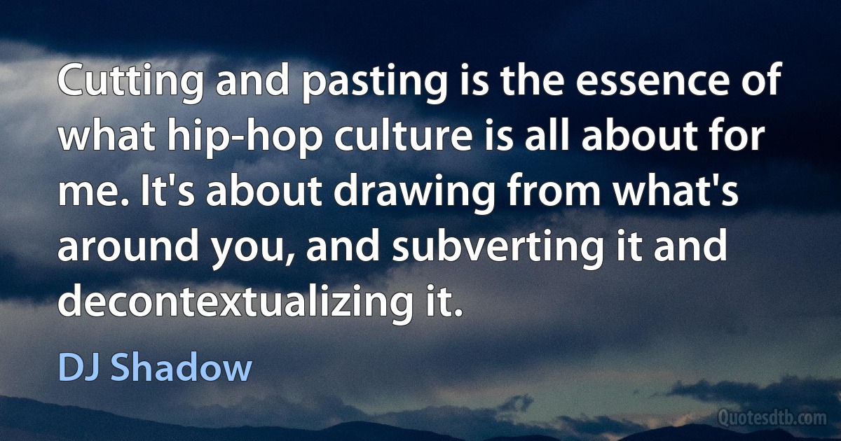 Cutting and pasting is the essence of what hip-hop culture is all about for me. It's about drawing from what's around you, and subverting it and decontextualizing it. (DJ Shadow)