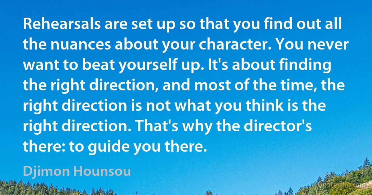 Rehearsals are set up so that you find out all the nuances about your character. You never want to beat yourself up. It's about finding the right direction, and most of the time, the right direction is not what you think is the right direction. That's why the director's there: to guide you there. (Djimon Hounsou)