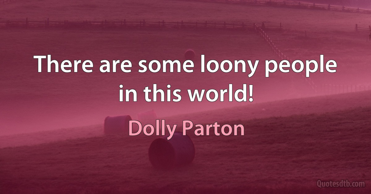 There are some loony people in this world! (Dolly Parton)