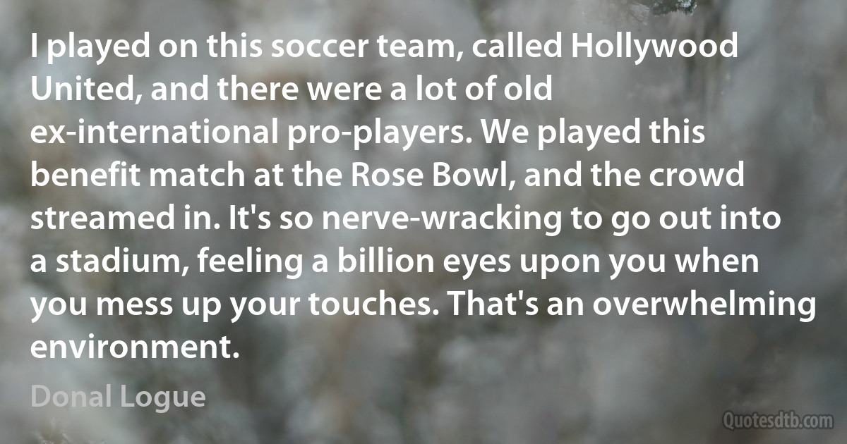 I played on this soccer team, called Hollywood United, and there were a lot of old ex-international pro-players. We played this benefit match at the Rose Bowl, and the crowd streamed in. It's so nerve-wracking to go out into a stadium, feeling a billion eyes upon you when you mess up your touches. That's an overwhelming environment. (Donal Logue)