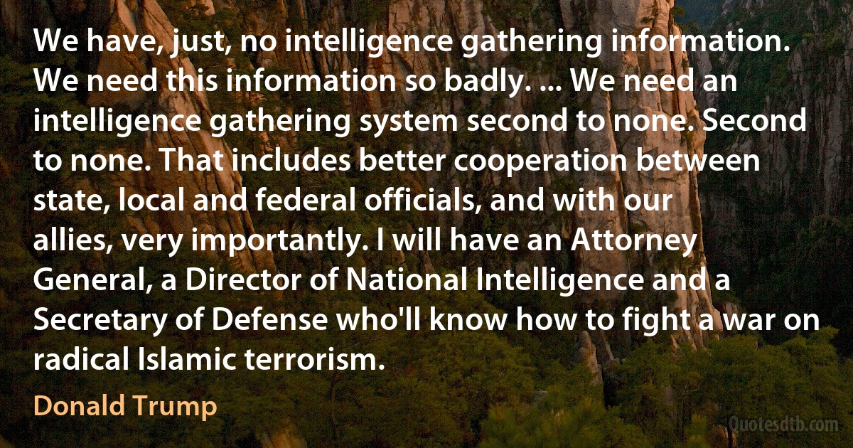 We have, just, no intelligence gathering information. We need this information so badly. ... We need an intelligence gathering system second to none. Second to none. That includes better cooperation between state, local and federal officials, and with our allies, very importantly. I will have an Attorney General, a Director of National Intelligence and a Secretary of Defense who'll know how to fight a war on radical Islamic terrorism. (Donald Trump)