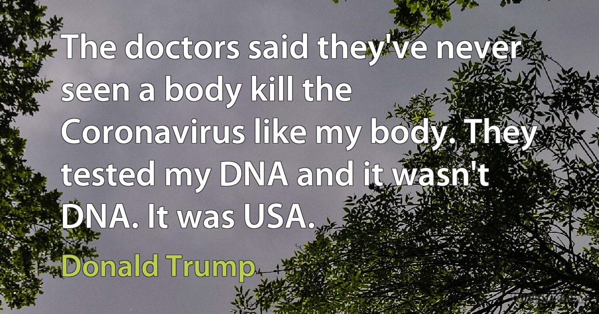 The doctors said they've never seen a body kill the Coronavirus like my body. They tested my DNA and it wasn't DNA. It was USA. (Donald Trump)