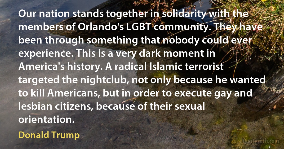 Our nation stands together in solidarity with the members of Orlando's LGBT community. They have been through something that nobody could ever experience. This is a very dark moment in America's history. A radical Islamic terrorist targeted the nightclub, not only because he wanted to kill Americans, but in order to execute gay and lesbian citizens, because of their sexual orientation. (Donald Trump)