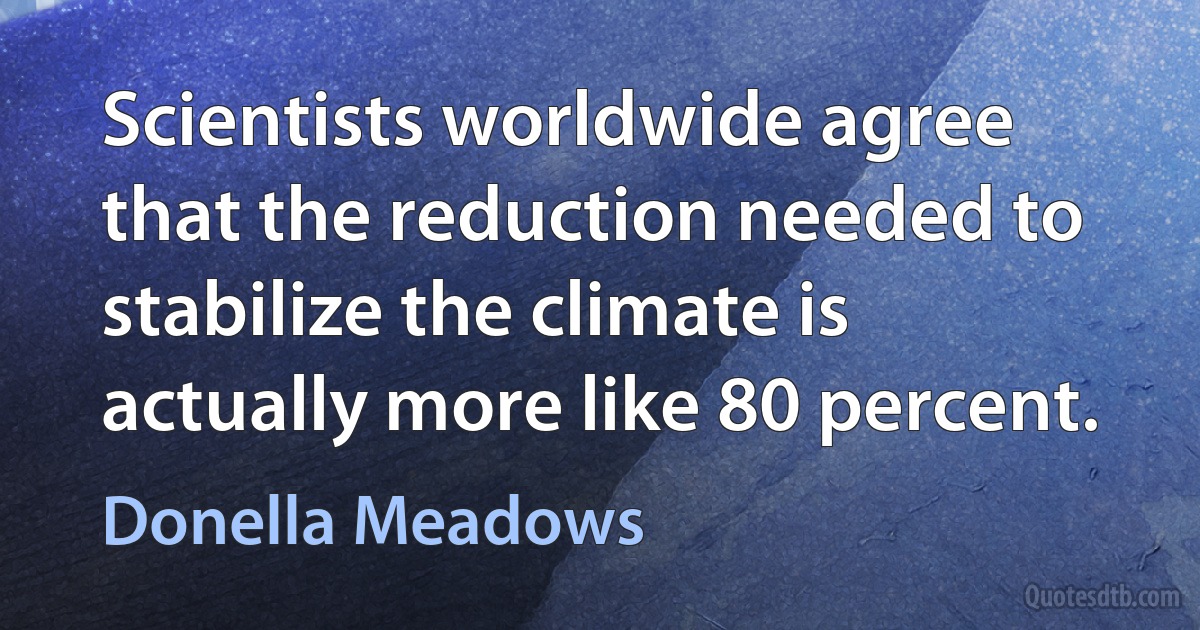 Scientists worldwide agree that the reduction needed to stabilize the climate is actually more like 80 percent. (Donella Meadows)