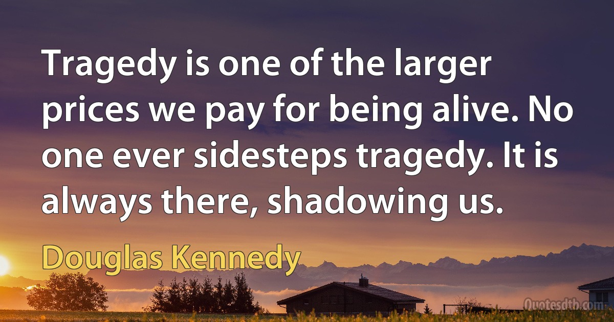 Tragedy is one of the larger prices we pay for being alive. No one ever sidesteps tragedy. It is always there, shadowing us. (Douglas Kennedy)