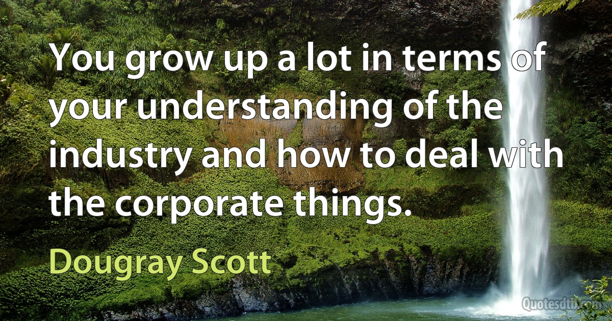 You grow up a lot in terms of your understanding of the industry and how to deal with the corporate things. (Dougray Scott)