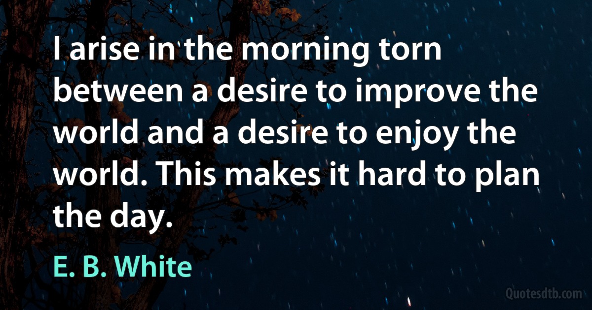 I arise in the morning torn between a desire to improve the world and a desire to enjoy the world. This makes it hard to plan the day. (E. B. White)