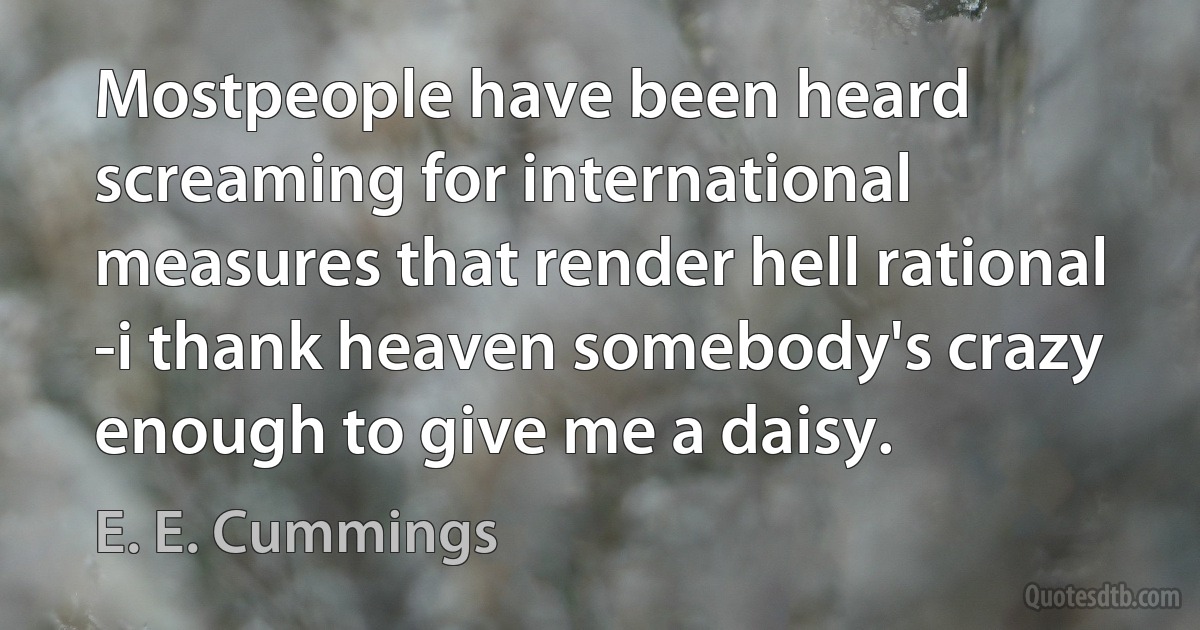 Mostpeople have been heard
screaming for international
measures that render hell rational -i thank heaven somebody's crazy
enough to give me a daisy. (E. E. Cummings)