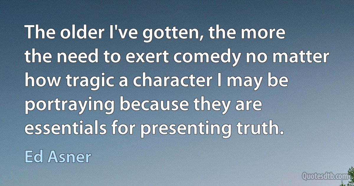 The older I've gotten, the more the need to exert comedy no matter how tragic a character I may be portraying because they are essentials for presenting truth. (Ed Asner)