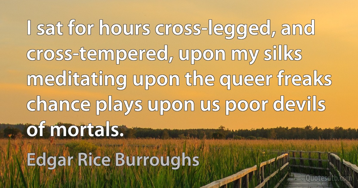 I sat for hours cross-legged, and cross-tempered, upon my silks meditating upon the queer freaks chance plays upon us poor devils of mortals. (Edgar Rice Burroughs)