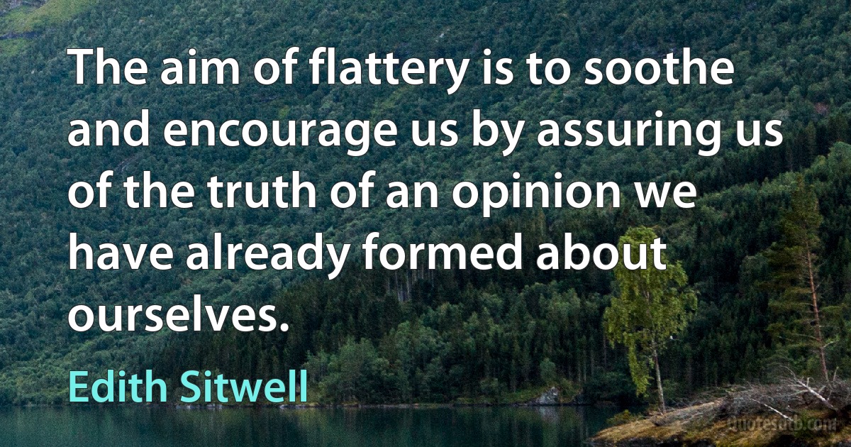 The aim of flattery is to soothe and encourage us by assuring us of the truth of an opinion we have already formed about ourselves. (Edith Sitwell)