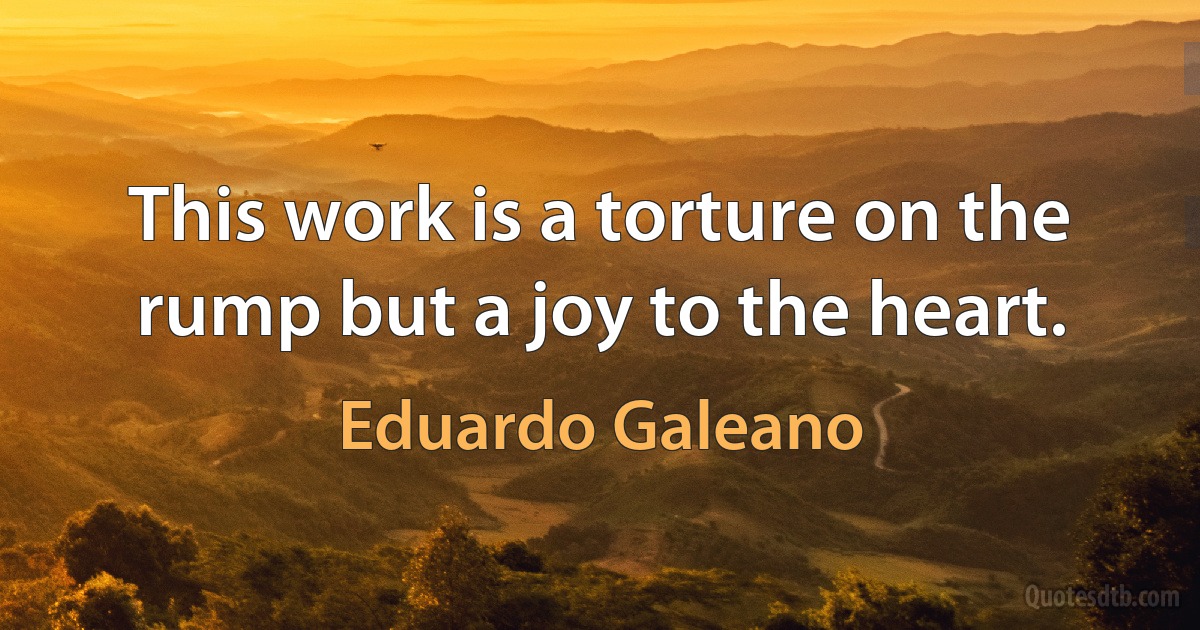 This work is a torture on the rump but a joy to the heart. (Eduardo Galeano)