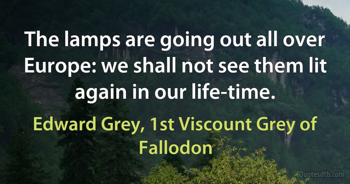 The lamps are going out all over Europe: we shall not see them lit again in our life-time. (Edward Grey, 1st Viscount Grey of Fallodon)