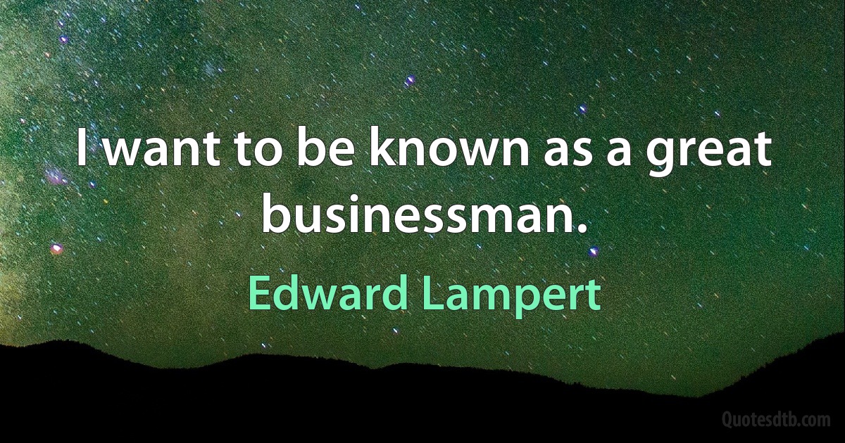 I want to be known as a great businessman. (Edward Lampert)