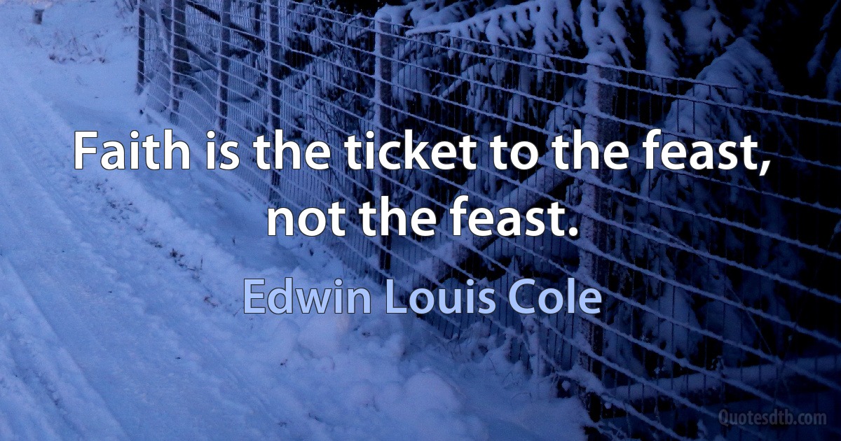 Faith is the ticket to the feast, not the feast. (Edwin Louis Cole)