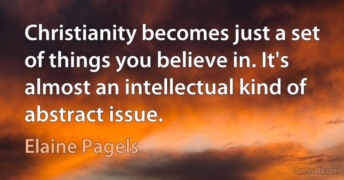 Christianity becomes just a set of things you believe in. It's almost an intellectual kind of abstract issue. (Elaine Pagels)