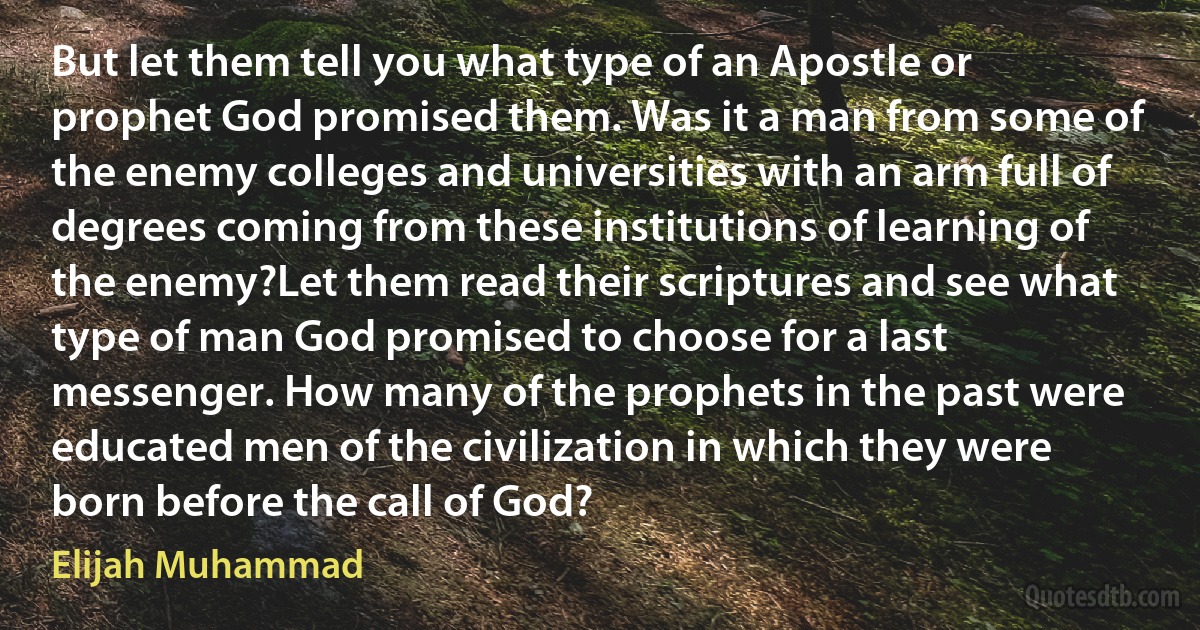 But let them tell you what type of an Apostle or prophet God promised them. Was it a man from some of the enemy colleges and universities with an arm full of degrees coming from these institutions of learning of the enemy?Let them read their scriptures and see what type of man God promised to choose for a last messenger. How many of the prophets in the past were educated men of the civilization in which they were born before the call of God? (Elijah Muhammad)