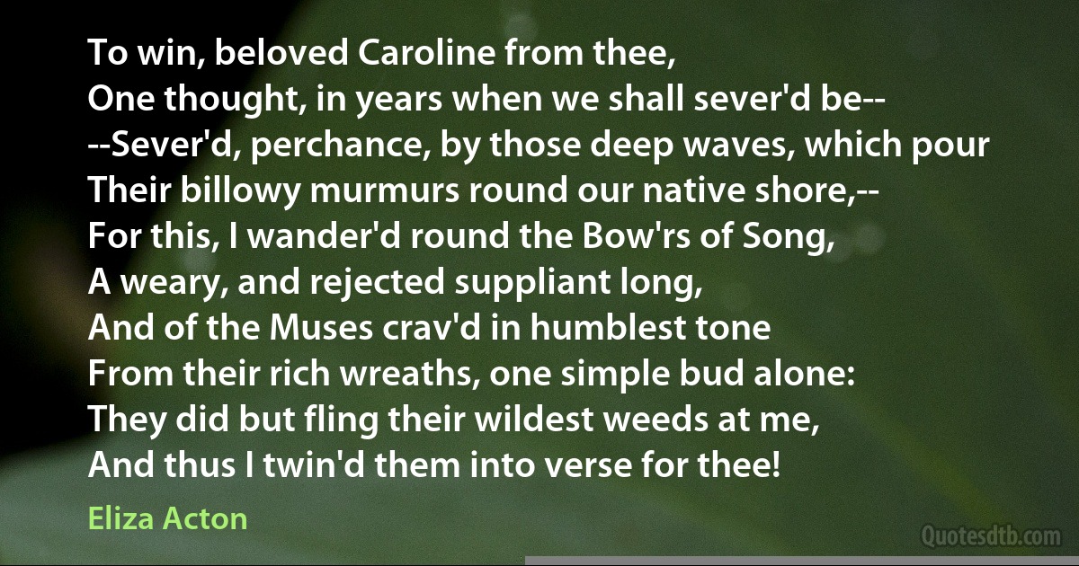 To win, beloved Caroline from thee,
One thought, in years when we shall sever'd be--
--Sever'd, perchance, by those deep waves, which pour
Their billowy murmurs round our native shore,--
For this, I wander'd round the Bow'rs of Song,
A weary, and rejected suppliant long,
And of the Muses crav'd in humblest tone
From their rich wreaths, one simple bud alone:
They did but fling their wildest weeds at me,
And thus I twin'd them into verse for thee! (Eliza Acton)