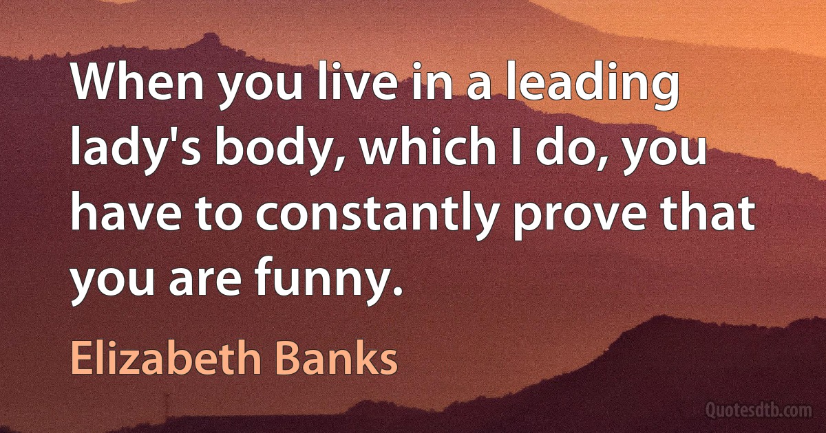 When you live in a leading lady's body, which I do, you have to constantly prove that you are funny. (Elizabeth Banks)