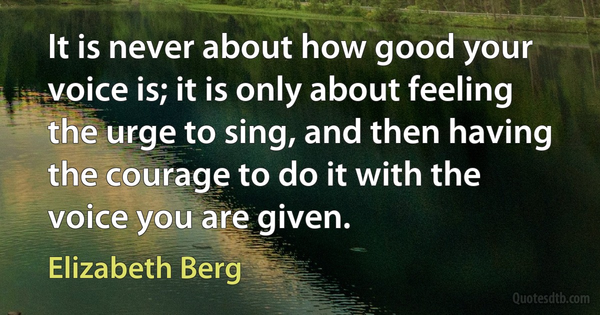 It is never about how good your voice is; it is only about feeling the urge to sing, and then having the courage to do it with the voice you are given. (Elizabeth Berg)