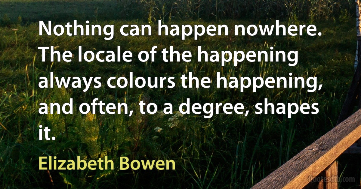 Nothing can happen nowhere. The locale of the happening always colours the happening, and often, to a degree, shapes it. (Elizabeth Bowen)