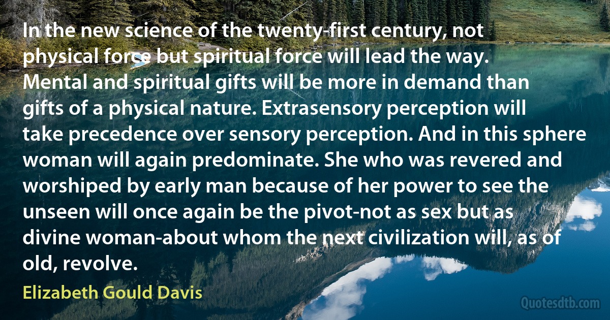 In the new science of the twenty-first century, not physical force but spiritual force will lead the way. Mental and spiritual gifts will be more in demand than gifts of a physical nature. Extrasensory perception will take precedence over sensory perception. And in this sphere woman will again predominate. She who was revered and worshiped by early man because of her power to see the unseen will once again be the pivot-not as sex but as divine woman-about whom the next civilization will, as of old, revolve. (Elizabeth Gould Davis)