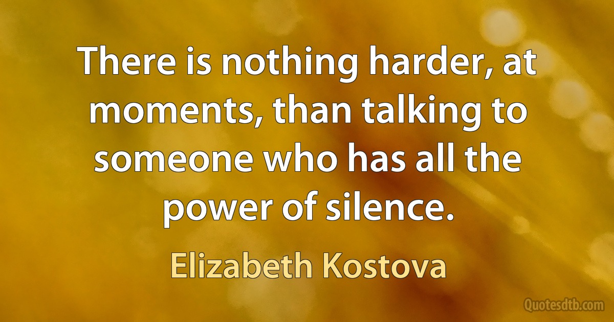 There is nothing harder, at moments, than talking to someone who has all the power of silence. (Elizabeth Kostova)