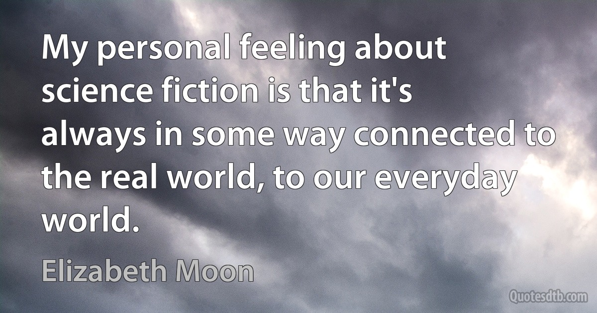 My personal feeling about science fiction is that it's always in some way connected to the real world, to our everyday world. (Elizabeth Moon)