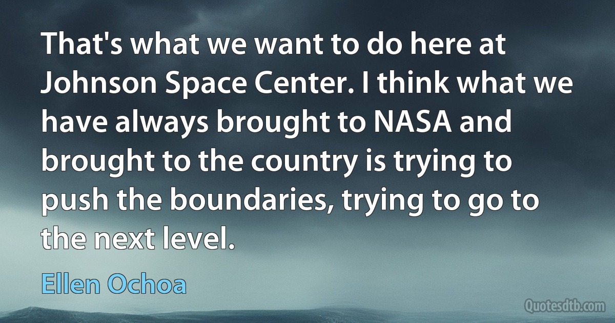 That's what we want to do here at Johnson Space Center. I think what we have always brought to NASA and brought to the country is trying to push the boundaries, trying to go to the next level. (Ellen Ochoa)