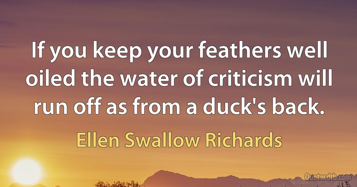 If you keep your feathers well oiled the water of criticism will run off as from a duck's back. (Ellen Swallow Richards)