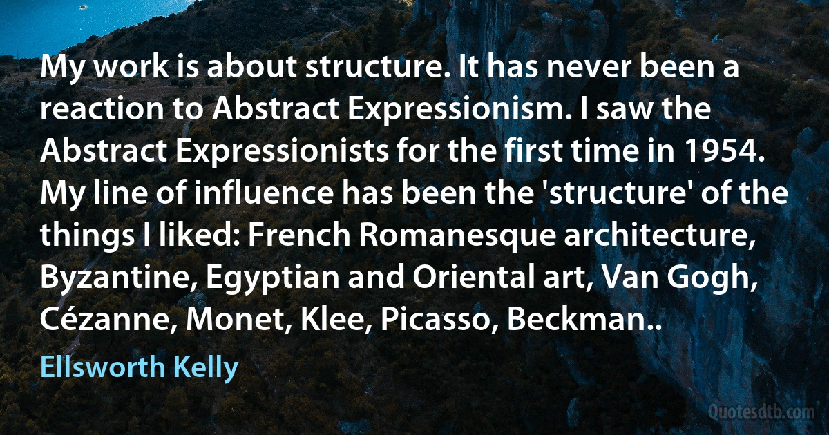 My work is about structure. It has never been a reaction to Abstract Expressionism. I saw the Abstract Expressionists for the first time in 1954. My line of influence has been the 'structure' of the things I liked: French Romanesque architecture, Byzantine, Egyptian and Oriental art, Van Gogh, Cézanne, Monet, Klee, Picasso, Beckman.. (Ellsworth Kelly)