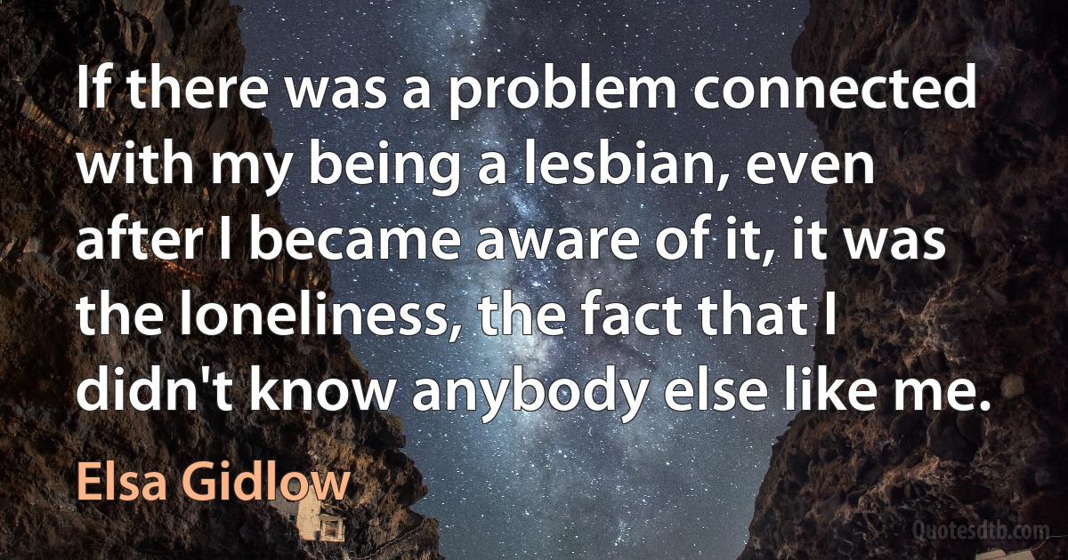 If there was a problem connected with my being a lesbian, even after I became aware of it, it was the loneliness, the fact that I didn't know anybody else like me. (Elsa Gidlow)