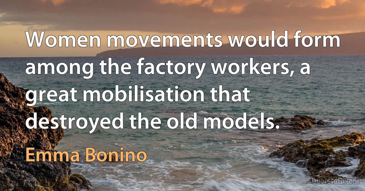 Women movements would form among the factory workers, a great mobilisation that destroyed the old models. (Emma Bonino)