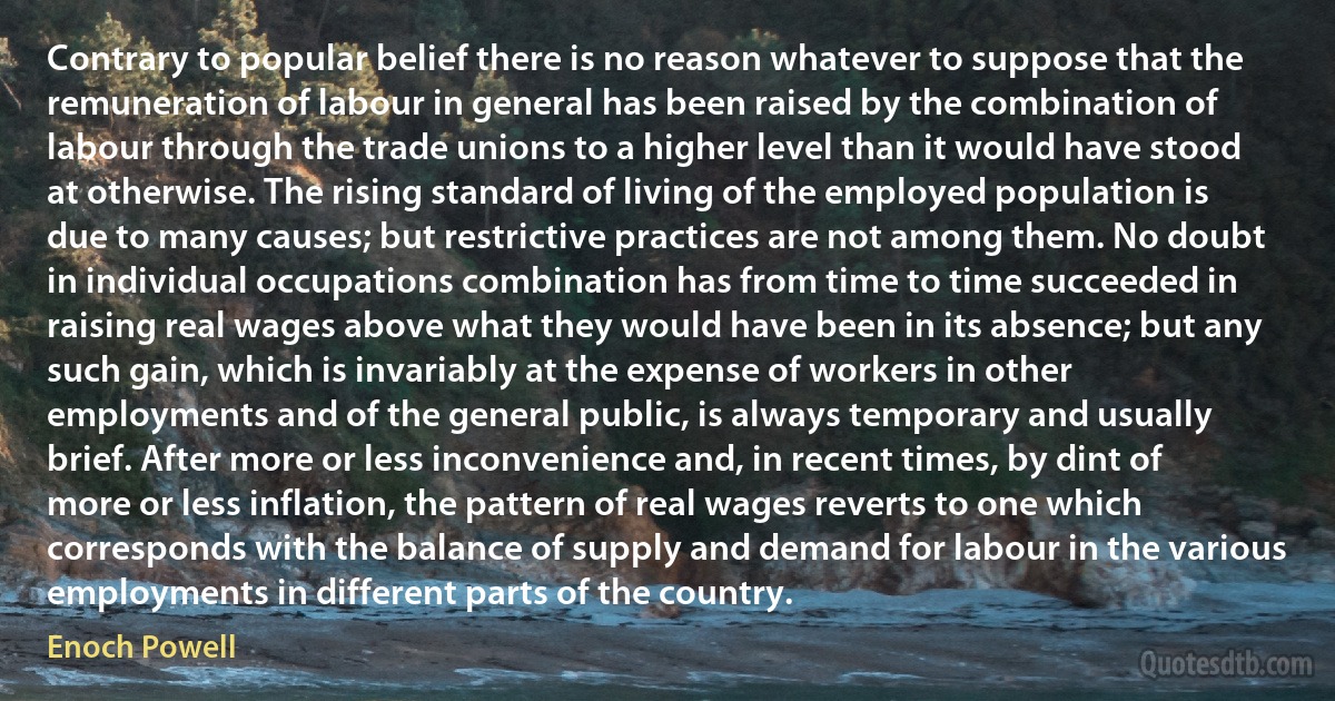 Contrary to popular belief there is no reason whatever to suppose that the remuneration of labour in general has been raised by the combination of labour through the trade unions to a higher level than it would have stood at otherwise. The rising standard of living of the employed population is due to many causes; but restrictive practices are not among them. No doubt in individual occupations combination has from time to time succeeded in raising real wages above what they would have been in its absence; but any such gain, which is invariably at the expense of workers in other employments and of the general public, is always temporary and usually brief. After more or less inconvenience and, in recent times, by dint of more or less inflation, the pattern of real wages reverts to one which corresponds with the balance of supply and demand for labour in the various employments in different parts of the country. (Enoch Powell)