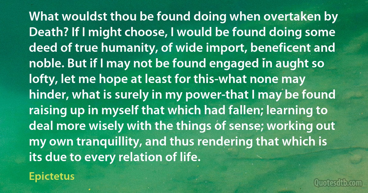 What wouldst thou be found doing when overtaken by Death? If I might choose, I would be found doing some deed of true humanity, of wide import, beneficent and noble. But if I may not be found engaged in aught so lofty, let me hope at least for this-what none may hinder, what is surely in my power-that I may be found raising up in myself that which had fallen; learning to deal more wisely with the things of sense; working out my own tranquillity, and thus rendering that which is its due to every relation of life. (Epictetus)