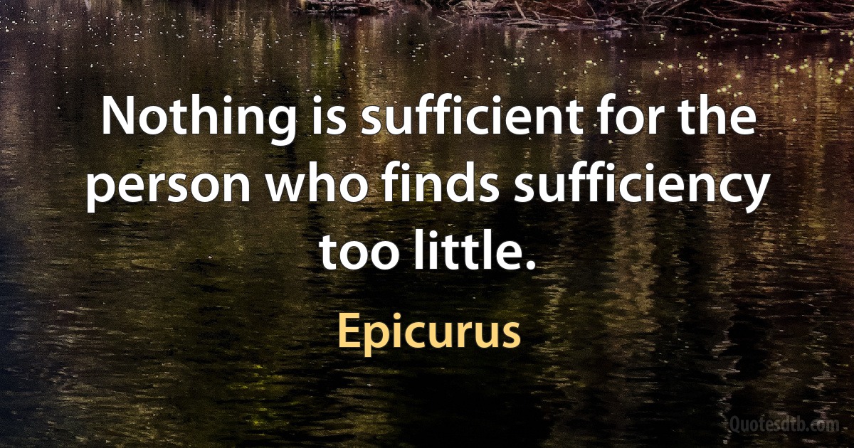 Nothing is sufficient for the person who finds sufficiency too little. (Epicurus)