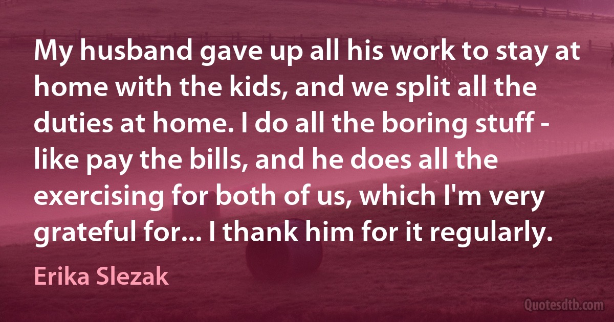 My husband gave up all his work to stay at home with the kids, and we split all the duties at home. I do all the boring stuff - like pay the bills, and he does all the exercising for both of us, which I'm very grateful for... I thank him for it regularly. (Erika Slezak)