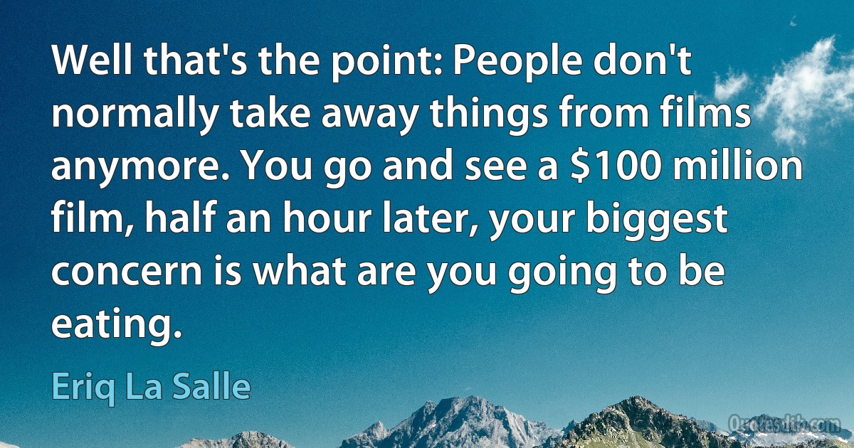 Well that's the point: People don't normally take away things from films anymore. You go and see a $100 million film, half an hour later, your biggest concern is what are you going to be eating. (Eriq La Salle)