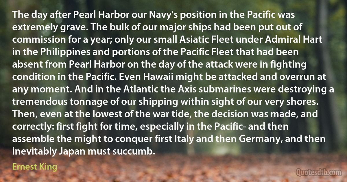 The day after Pearl Harbor our Navy's position in the Pacific was extremely grave. The bulk of our major ships had been put out of commission for a year; only our small Asiatic Fleet under Admiral Hart in the Philippines and portions of the Pacific Fleet that had been absent from Pearl Harbor on the day of the attack were in fighting condition in the Pacific. Even Hawaii might be attacked and overrun at any moment. And in the Atlantic the Axis submarines were destroying a tremendous tonnage of our shipping within sight of our very shores. Then, even at the lowest of the war tide, the decision was made, and correctly: first fight for time, especially in the Pacific- and then assemble the might to conquer first Italy and then Germany, and then inevitably Japan must succumb. (Ernest King)