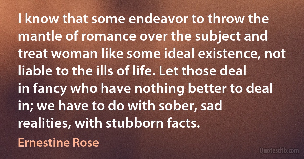 I know that some endeavor to throw the mantle of romance over the subject and treat woman like some ideal existence, not liable to the ills of life. Let those deal in fancy who have nothing better to deal in; we have to do with sober, sad realities, with stubborn facts. (Ernestine Rose)