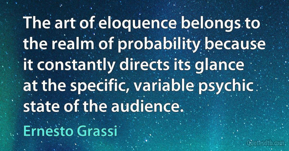 The art of eloquence belongs to the realm of probability because it constantly directs its glance at the specific, variable psychic state of the audience. (Ernesto Grassi)