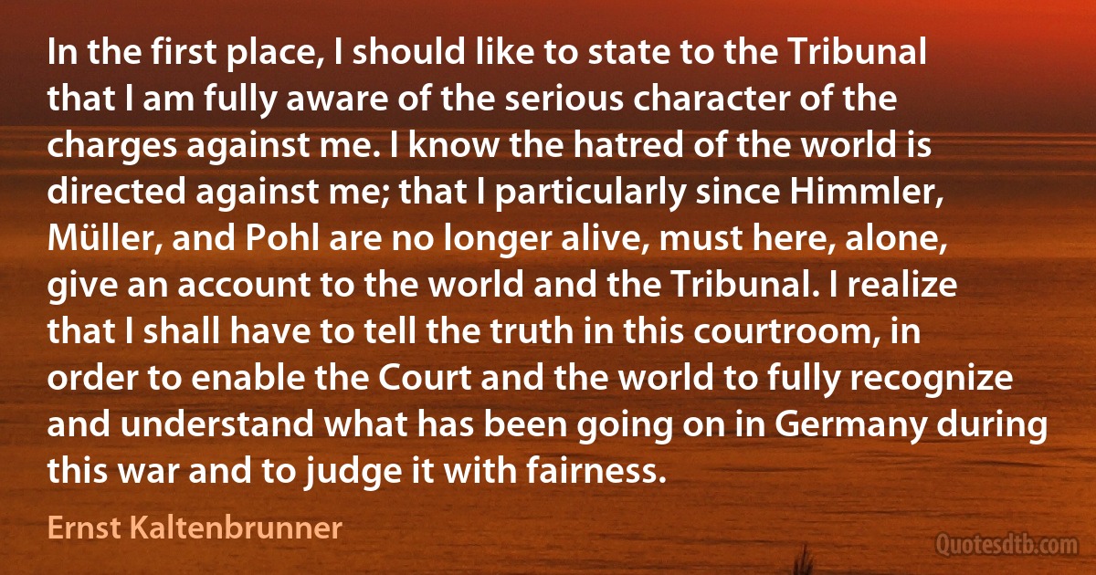 In the first place, I should like to state to the Tribunal that I am fully aware of the serious character of the charges against me. I know the hatred of the world is directed against me; that I particularly since Himmler, Müller, and Pohl are no longer alive, must here, alone, give an account to the world and the Tribunal. I realize that I shall have to tell the truth in this courtroom, in order to enable the Court and the world to fully recognize and understand what has been going on in Germany during this war and to judge it with fairness. (Ernst Kaltenbrunner)