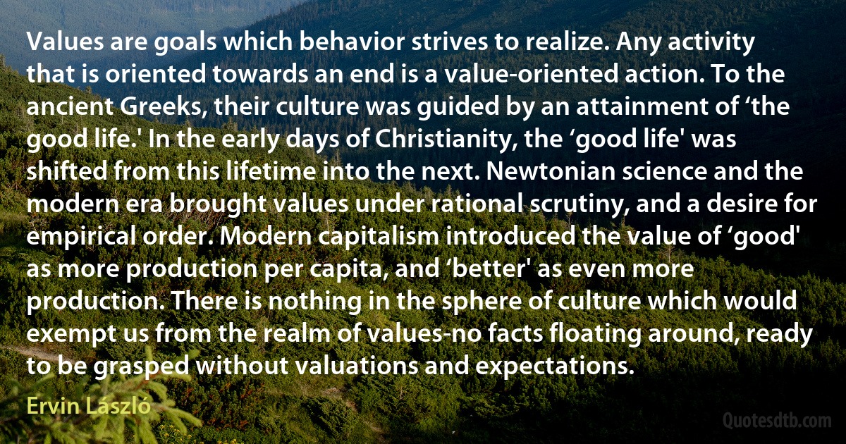 Values are goals which behavior strives to realize. Any activity that is oriented towards an end is a value-oriented action. To the ancient Greeks, their culture was guided by an attainment of ‘the good life.' In the early days of Christianity, the ‘good life' was shifted from this lifetime into the next. Newtonian science and the modern era brought values under rational scrutiny, and a desire for empirical order. Modern capitalism introduced the value of ‘good' as more production per capita, and ‘better' as even more production. There is nothing in the sphere of culture which would exempt us from the realm of values-no facts floating around, ready to be grasped without valuations and expectations. (Ervin László)