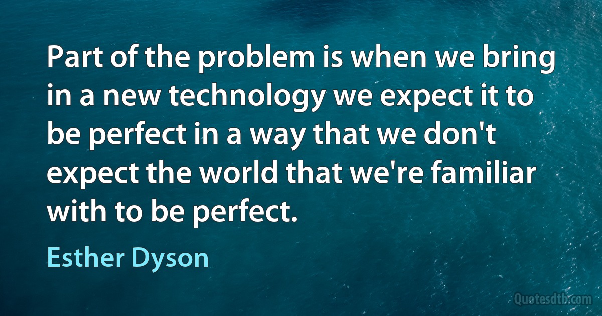 Part of the problem is when we bring in a new technology we expect it to be perfect in a way that we don't expect the world that we're familiar with to be perfect. (Esther Dyson)