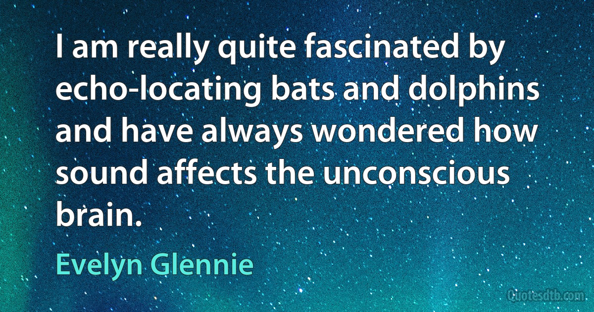 I am really quite fascinated by echo-locating bats and dolphins and have always wondered how sound affects the unconscious brain. (Evelyn Glennie)