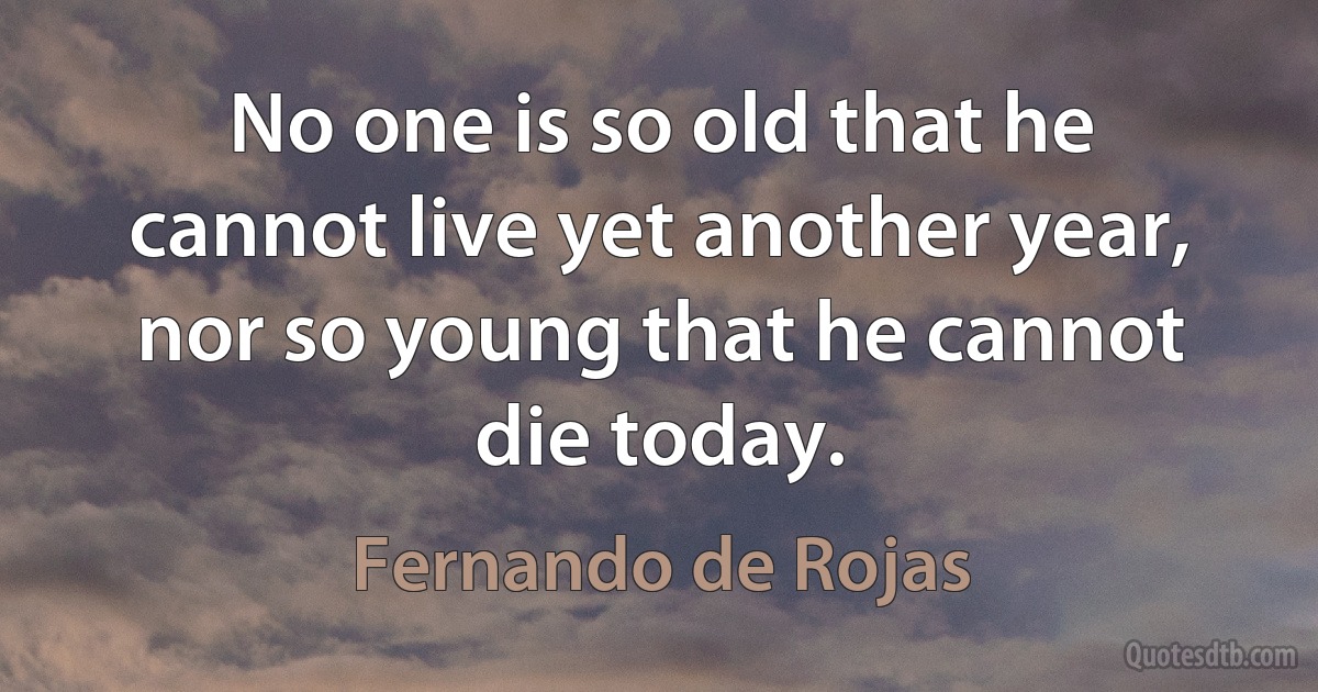 No one is so old that he cannot live yet another year, nor so young that he cannot die today. (Fernando de Rojas)