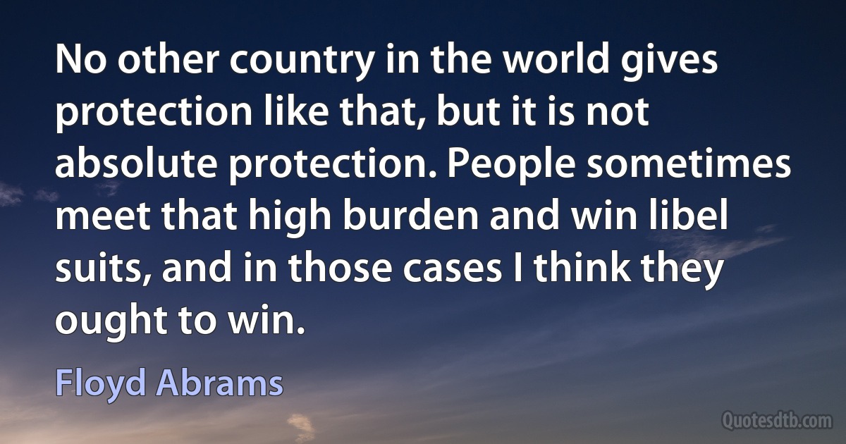 No other country in the world gives protection like that, but it is not absolute protection. People sometimes meet that high burden and win libel suits, and in those cases I think they ought to win. (Floyd Abrams)