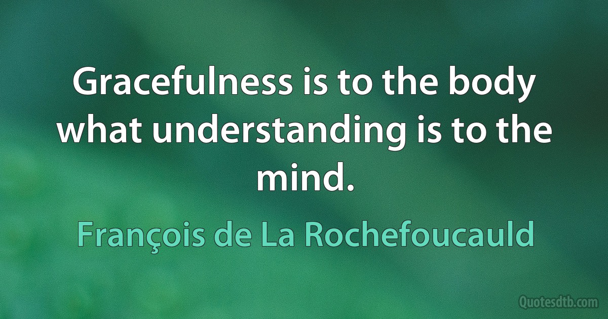 Gracefulness is to the body what understanding is to the mind. (François de La Rochefoucauld)